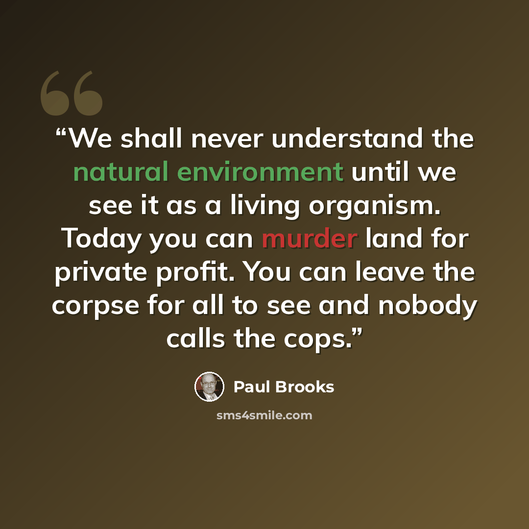 “We shall never understand the natural environment until we see it as a living organism. Today you can murder land for private profit. You can leave the corpse for all to see and nobody calls the cops.” quote by Paul Brooks