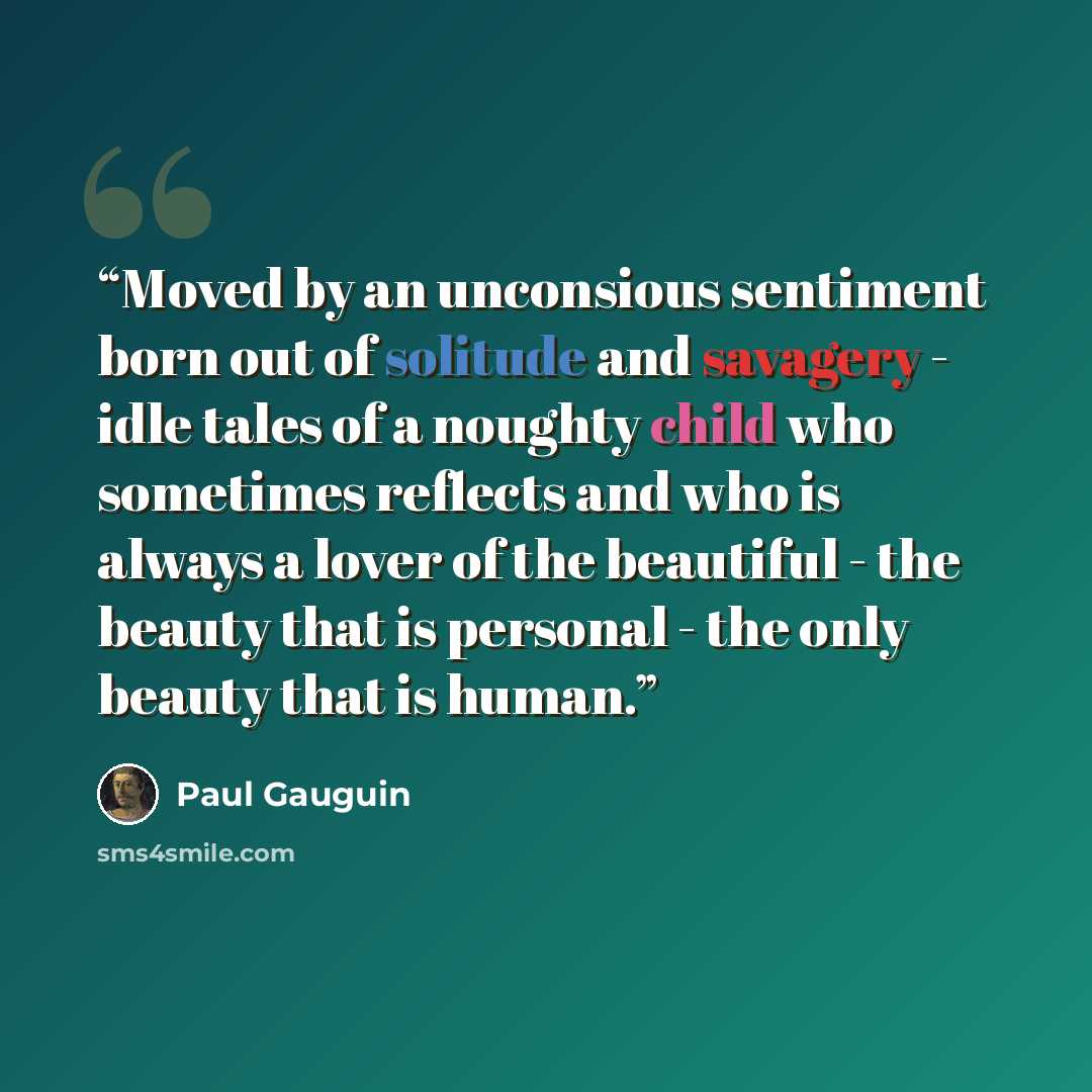 “Moved by an unconsious sentiment born out of solitude and savagery - idle tales of a noughty child who sometimes reflects and who is always a lover of the beautiful - the beauty that is personal - the only beauty that is human.” quote by Paul Gauguin