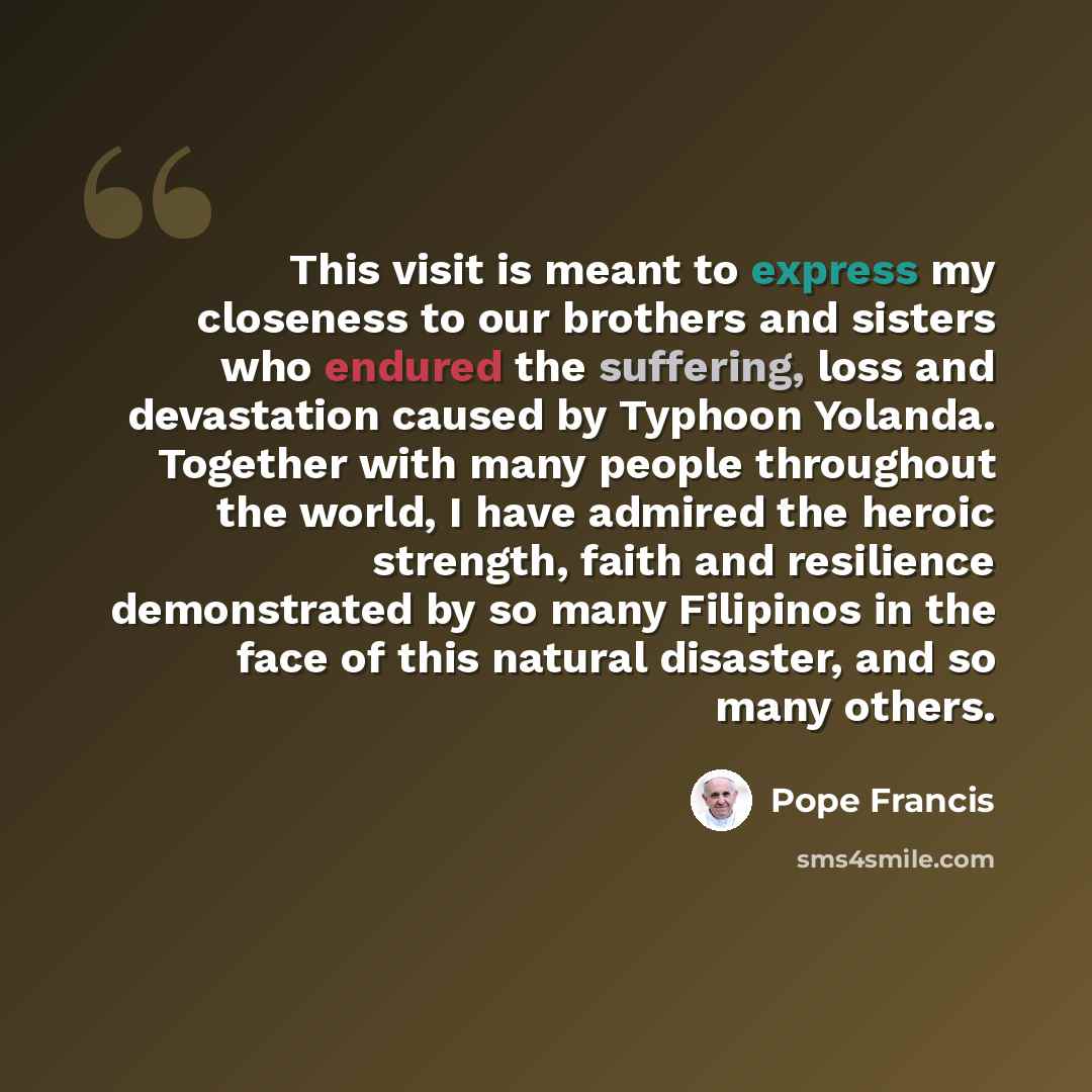 “This visit is meant to express my closeness to our brothers and sisters who endured the suffering, loss and devastation caused by Typhoon Yolanda. Together with many people throughout the world, I have admired the heroic strength, faith and resilience demonstrated by so many Filipinos in the face…” quote by Pope Francis