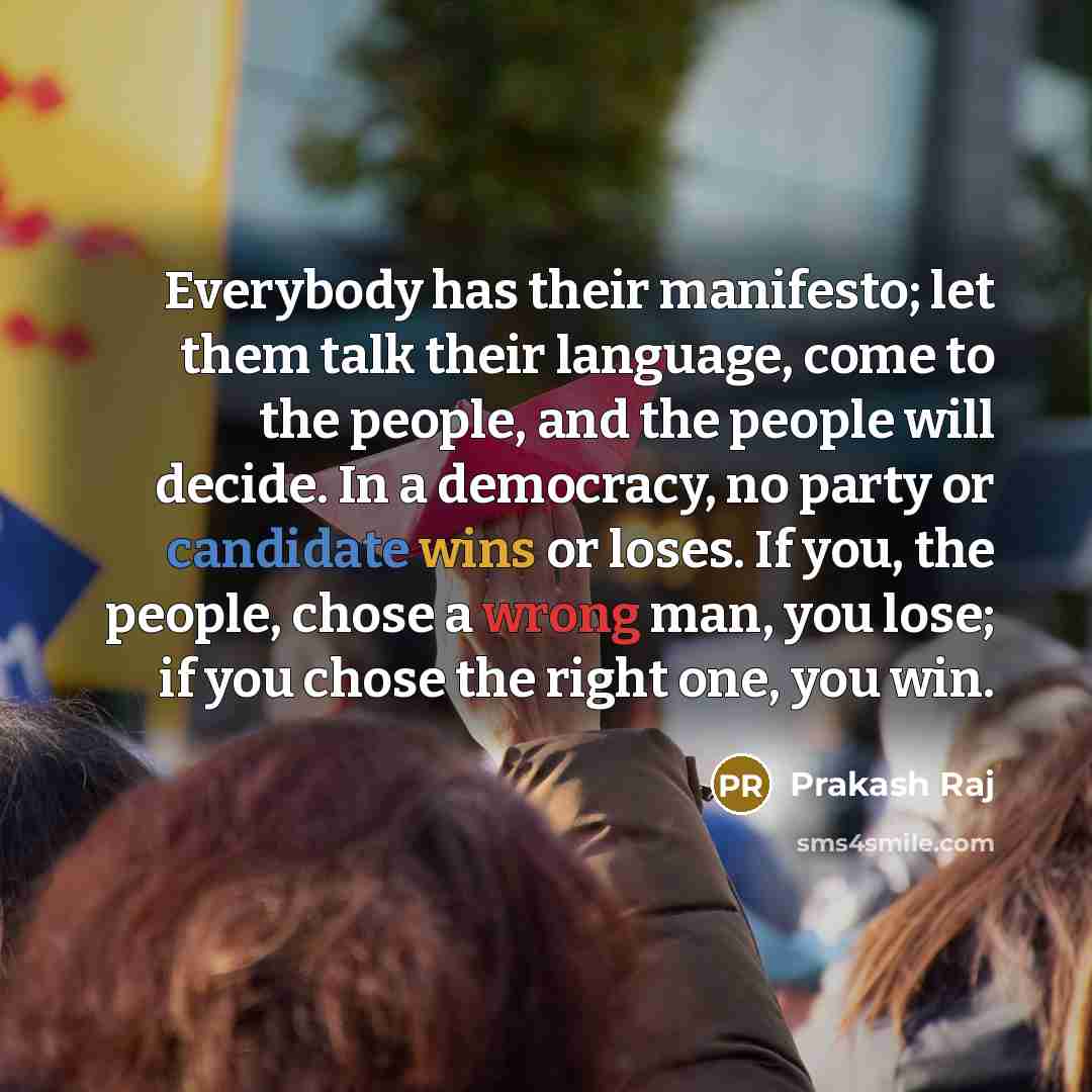 “Everybody has their manifesto; let them talk their language, come to the people, and the people will decide. In a democracy, no party or candidate wins or loses. If you, the people, chose a wrong man, you lose; if you chose the right one, you win.” quote by Prakash Raj