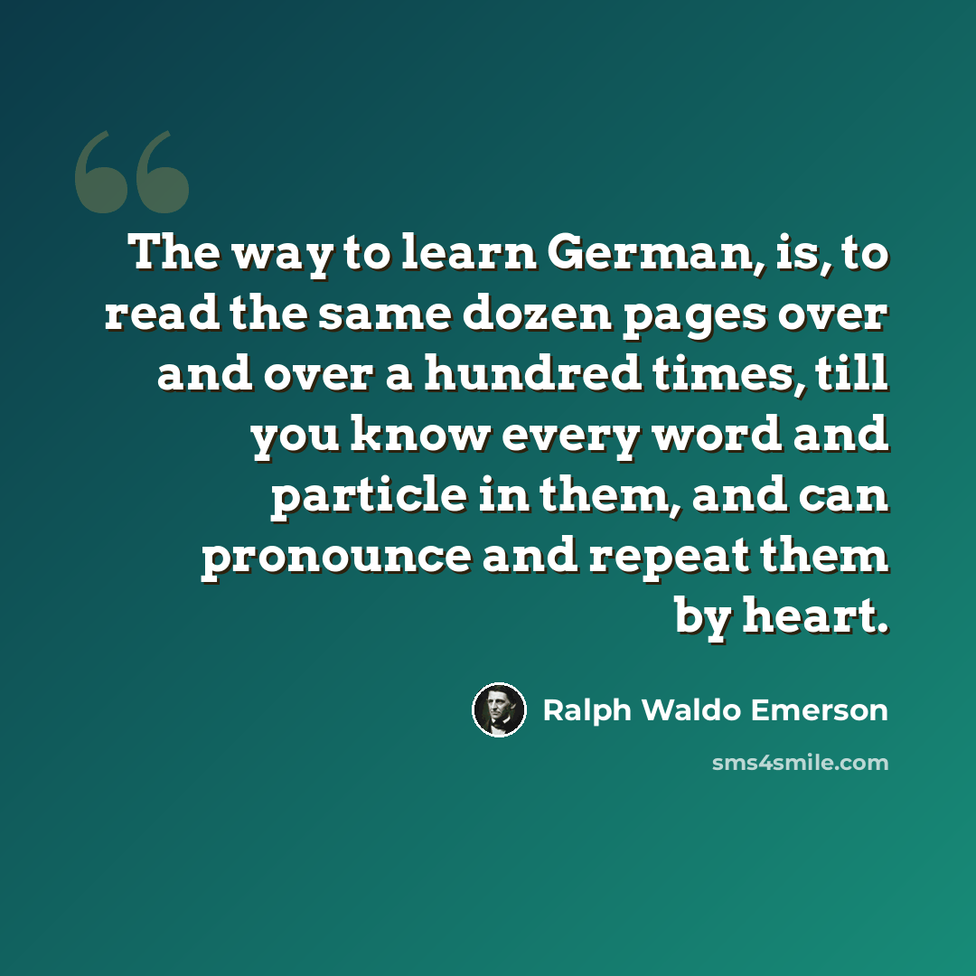 “The way to learn German, is, to read the same dozen pages over and over a hundred times, till you know every word and particle in them, and can pronounce and repeat them by heart.” quote by Ralph Waldo Emerson