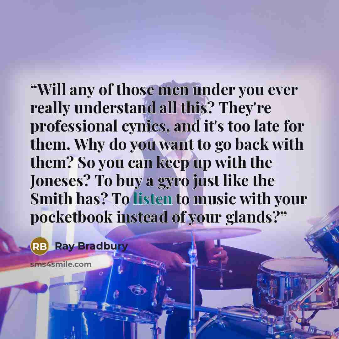 “Will any of those men under you ever really understand all this? They're professional cynics, and it's too late for them. Why do you want to go back with them? So you can keep up with the Joneses? To buy a gyro just like the Smith has? To listen to music with your pocketbook instead of your glands?” quote by Ray Bradbury
