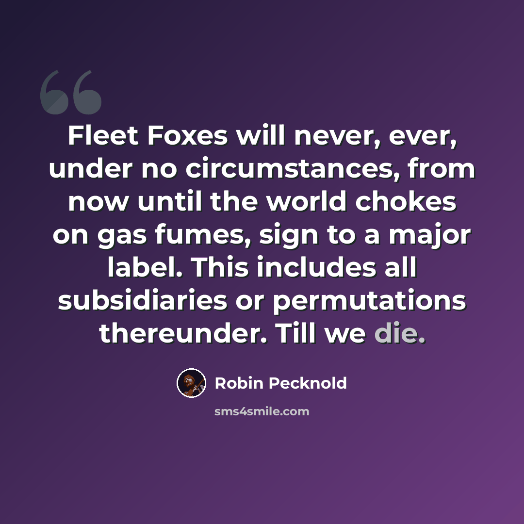 “Fleet Foxes will never, ever, under no circumstances, from now until the world chokes on gas fumes, sign to a major label. This includes all subsidiaries or permutations thereunder. Till we die.” quote by Robin Pecknold