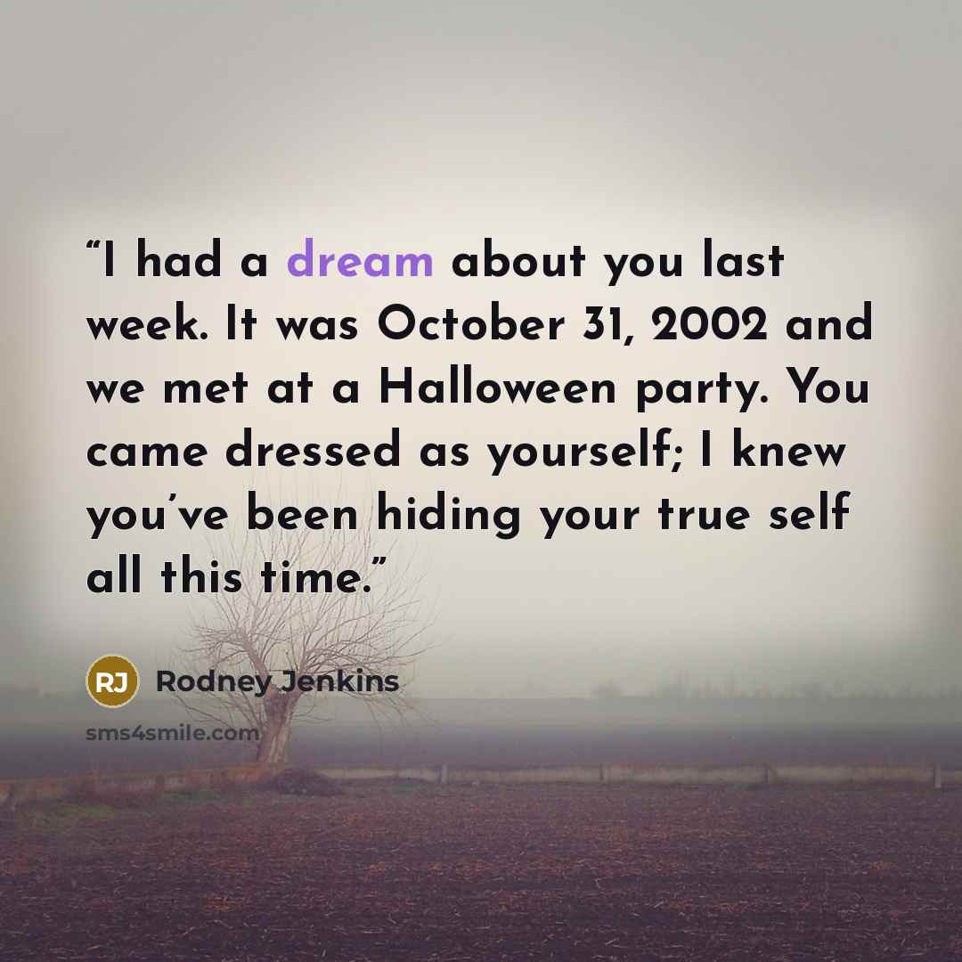 “I had a dream about you last week. It was October 31, 2002 and we met at a Halloween party. You came dressed as yourself; I knew you’ve been hiding your true self all this time.” quote by Rodney Jenkins