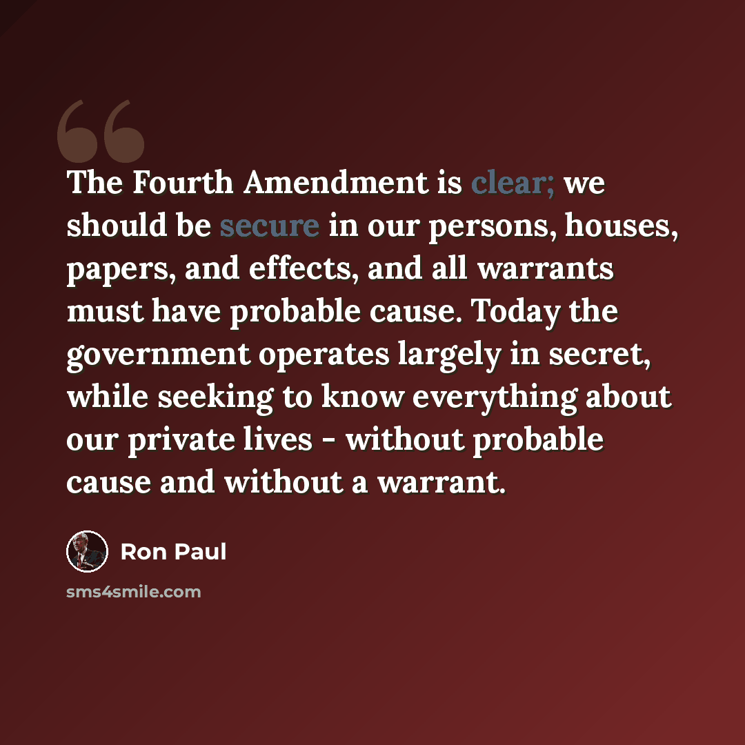 “The Fourth Amendment is clear; we should be secure in our persons, houses, papers, and effects, and all warrants must have probable cause. Today the government operates largely in secret, while seeking to know everything about our private lives - without probable cause and without a warrant.” quote by Ron Paul