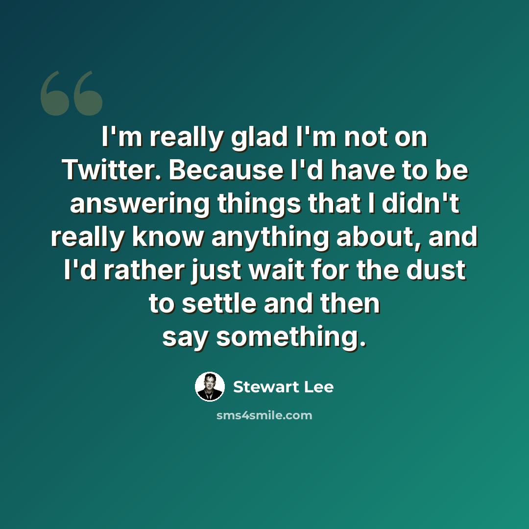 “I'm really glad I'm not on Twitter. Because I'd have to be answering things that I didn't really know anything about, and I'd rather just wait for the dust to settle and then say something.” quote by Stewart Lee