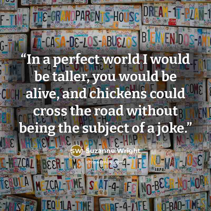 “In a perfect world I would be taller, you would be alive, and chickens could cross the road without being the subject of a joke.” quote by Suzanne Wright
