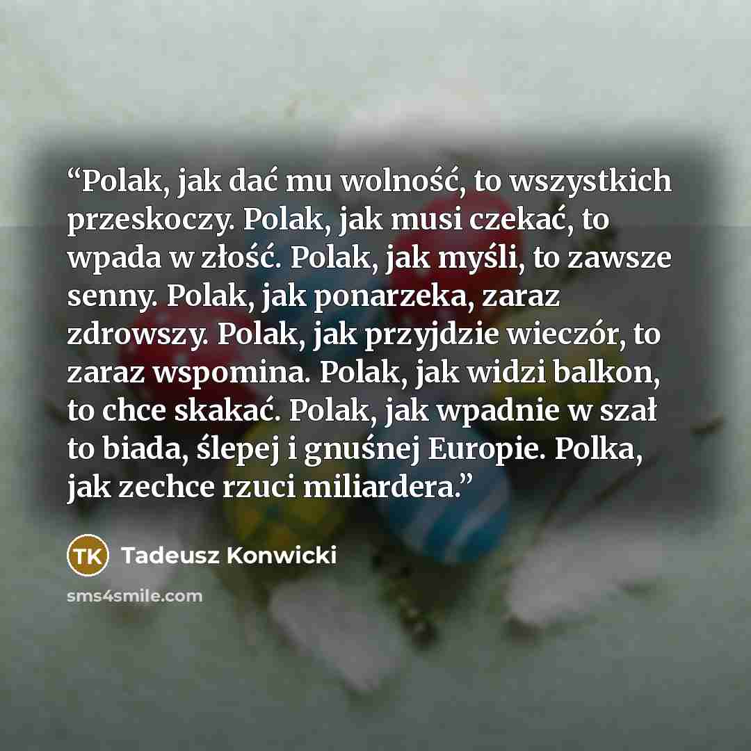 “Polak, jak dać mu wolność, to wszystkich przeskoczy. Polak, jak musi czekać, to wpada w złość. Polak, jak myśli, to zawsze senny. Polak, jak ponarzeka, zaraz zdrowszy. Polak, jak przyjdzie wieczór, to zaraz wspomina. Polak, jak widzi balkon, to chce skakać. Polak, jak wpadnie w szał to biada…” quote by Tadeusz Konwicki