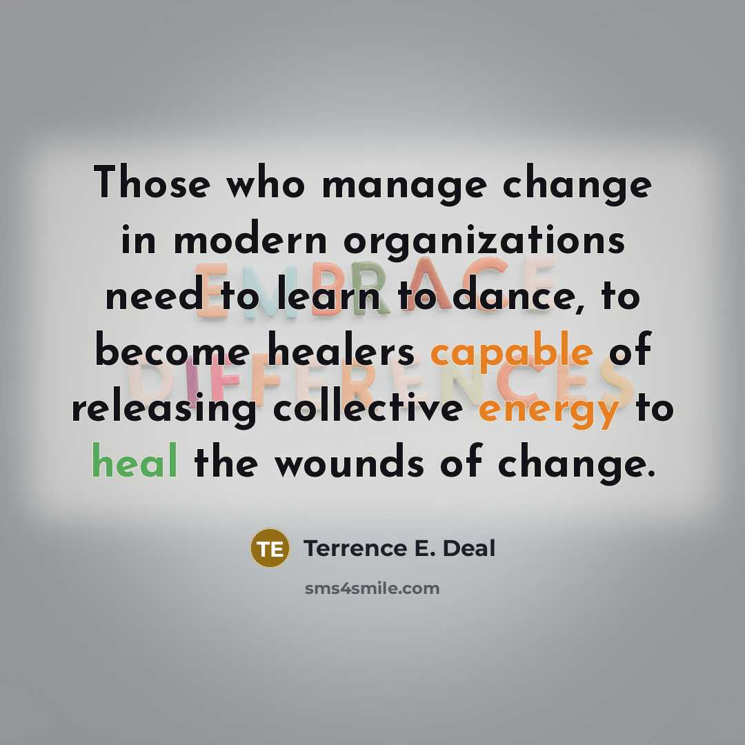 “Those who manage change in modern organizations need to learn to dance, to become healers capable of releasing collective energy to heal the wounds of change.” quote by Terrence E. Deal
