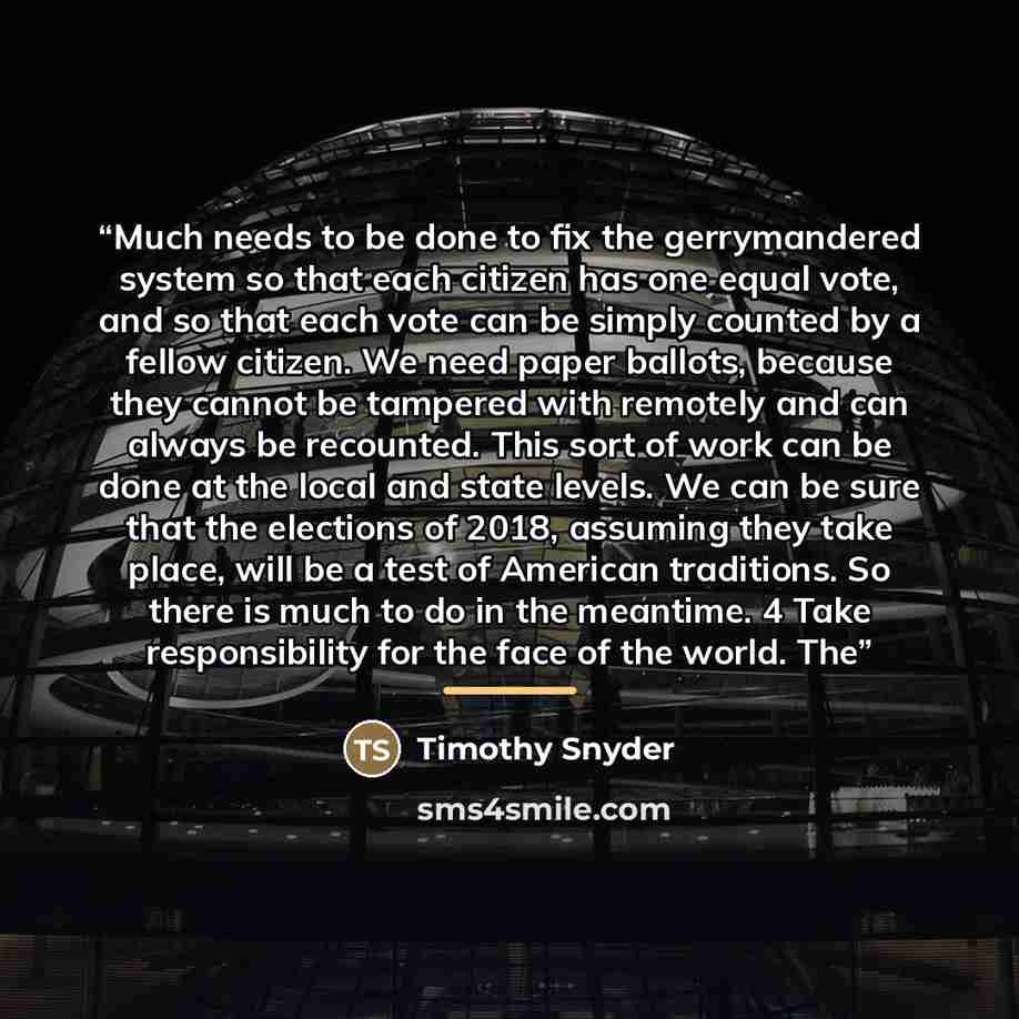 “Much needs to be done to fix the gerrymandered system so that each citizen has one equal vote, and so that each vote can be simply counted by a fellow citizen. We need paper ballots, because they cannot be tampered with remotely and can always be recounted. This sort of work can be done at the…” quote by Timothy Snyder
