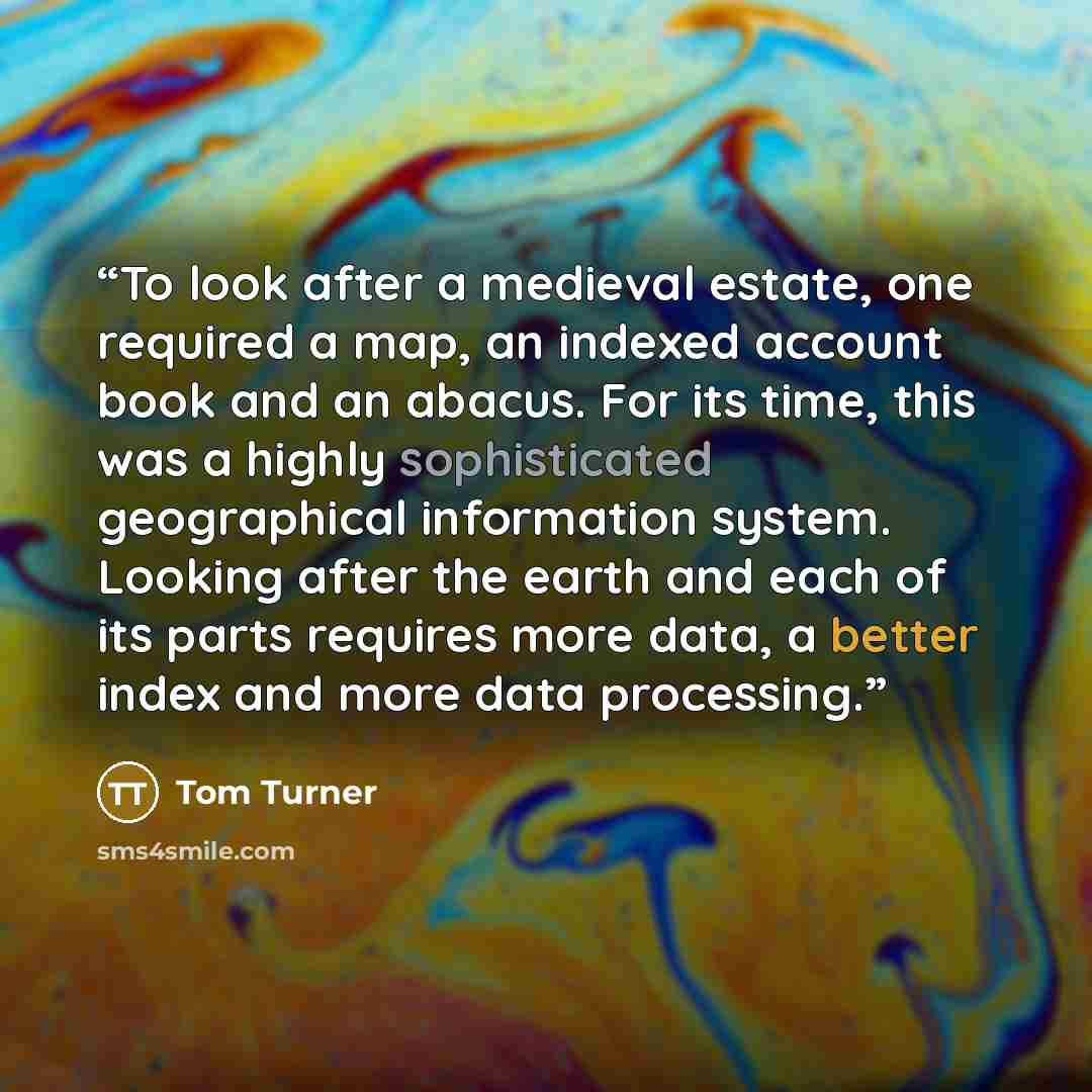 “To look after a medieval estate, one required a map, an indexed account book and an abacus. For its time, this was a highly sophisticated geographical information system. Looking after the earth and each of its parts requires more data, a better index and more data processing.” quote by Tom Turner