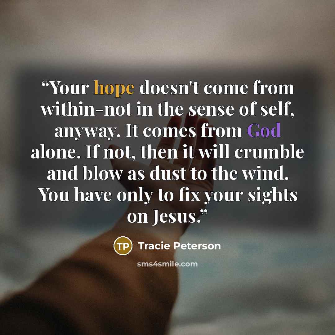 “Your hope doesn't come from within-not in the sense of self, anyway. It comes from God alone. If not, then it will crumble and blow as dust to the wind. You have only to fix your sights on Jesus.” quote by Tracie Peterson