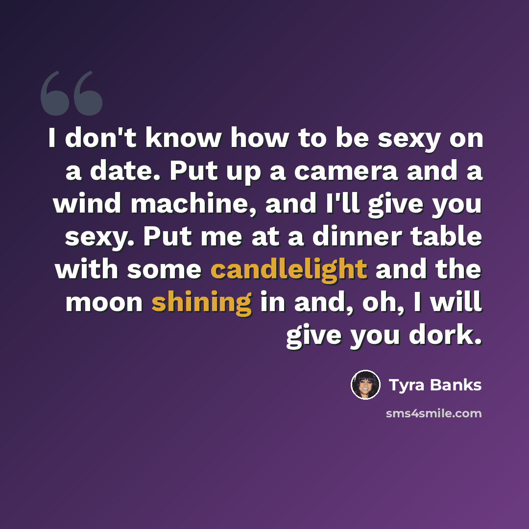 “I don't know how to be sexy on a date. Put up a camera and a wind machine, and I'll give you sexy. Put me at a dinner table with some candlelight and the moon shining in and, oh, I will give you dork.” quote by Tyra Banks