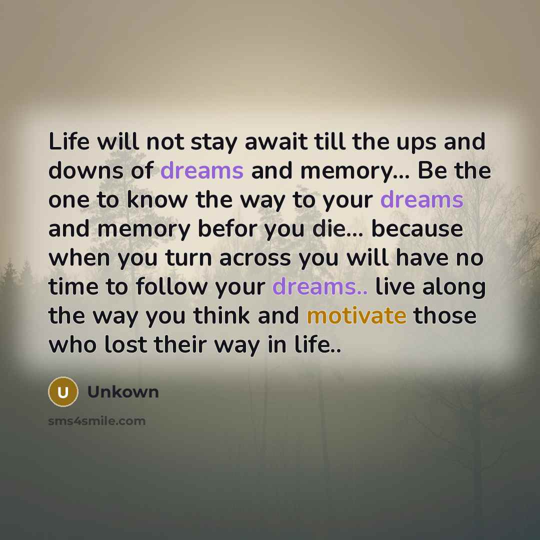 “Life will not stay await till the ups and downs of dreams and memory... Be the one to know the way to your dreams and memory befor you die... because when you turn across you will have no time to follow your dreams.. live along the way you think and motivate those who lost their way in life..” quote by Unkown