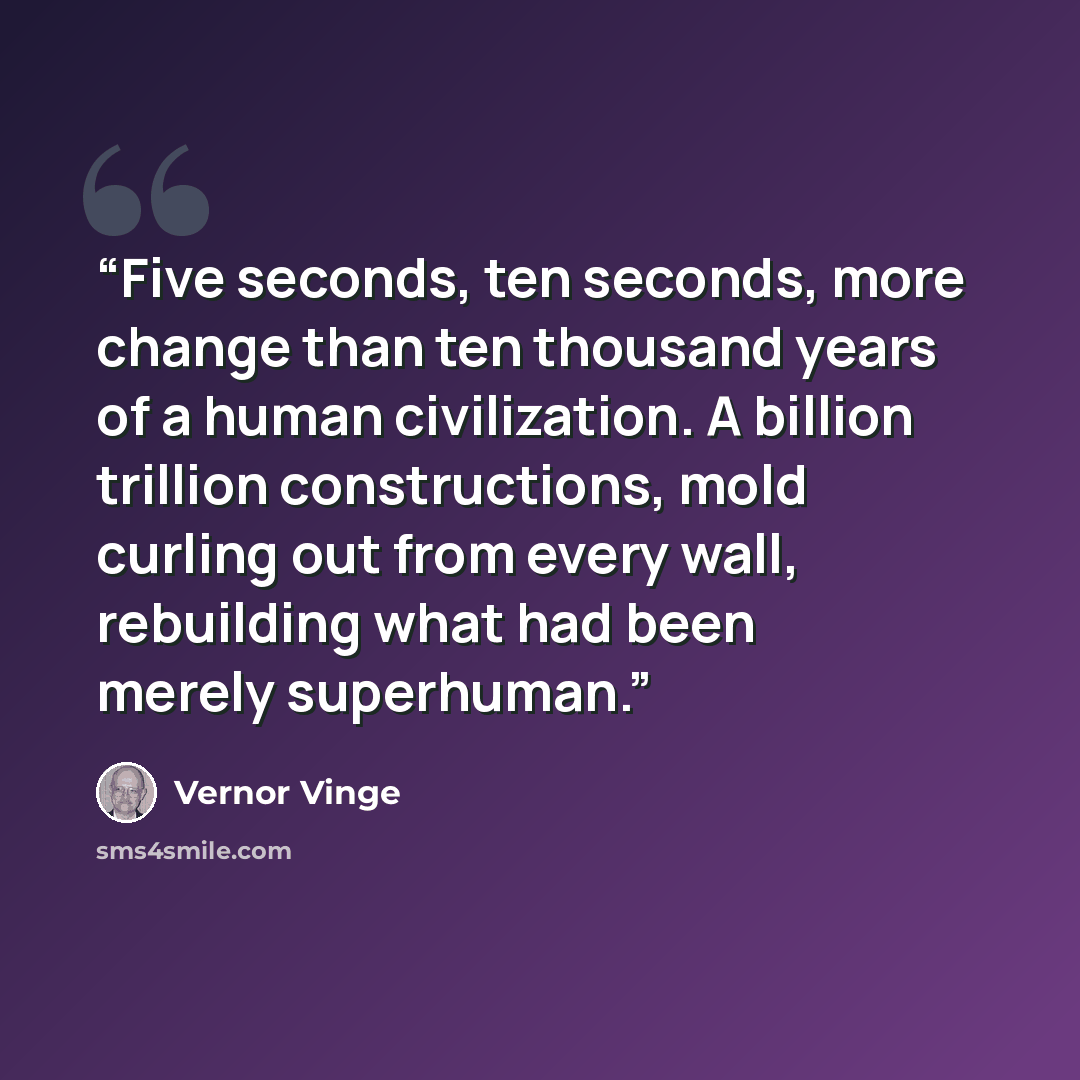 “Five seconds, ten seconds, more change than ten thousand years of a human civilization. A billion trillion constructions, mold curling out from every wall, rebuilding what had been merely superhuman.” quote by Vernor Vinge