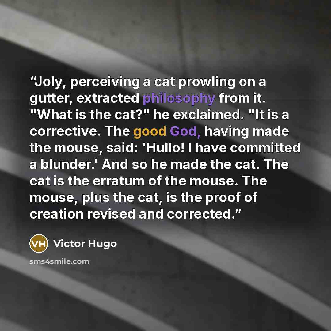 “Joly, perceiving a cat prowling on a gutter, extracted philosophy from it. "What is the cat?" he exclaimed. "It is a corrective. The good God, having made the mouse, said: 'Hullo! I have committed a blunder.' And so he made the cat. The cat is the erratum of the mouse. The mouse, plus the cat, is…” quote by Victor Hugo