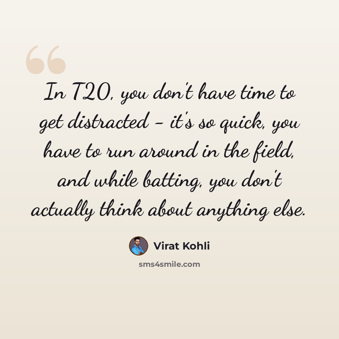 “In T20, you don't have time to get distracted - it's so quick, you have to run around in the field, and while batting, you don't actually think about anything else.” quote by Virat Kohli
