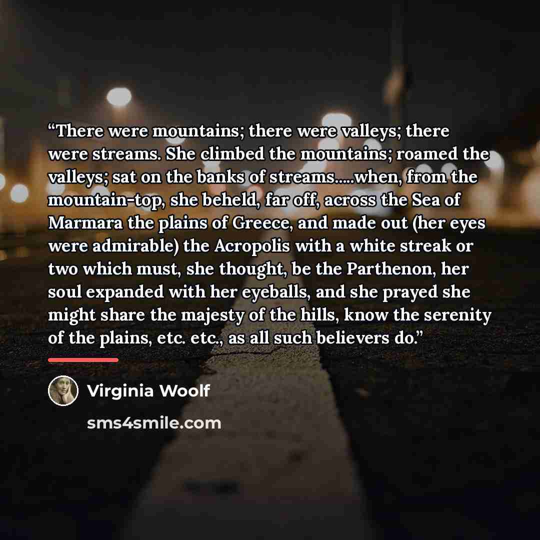 “There were mountains; there were valleys; there were streams. She climbed the mountains; roamed the valleys; sat on the banks of streams…when, from the mountain-top, she beheld, far off, across the Sea of Marmara the plains of Greece, and made out (her eyes were admirable) the Acropolis with a…” quote by Virginia Woolf
