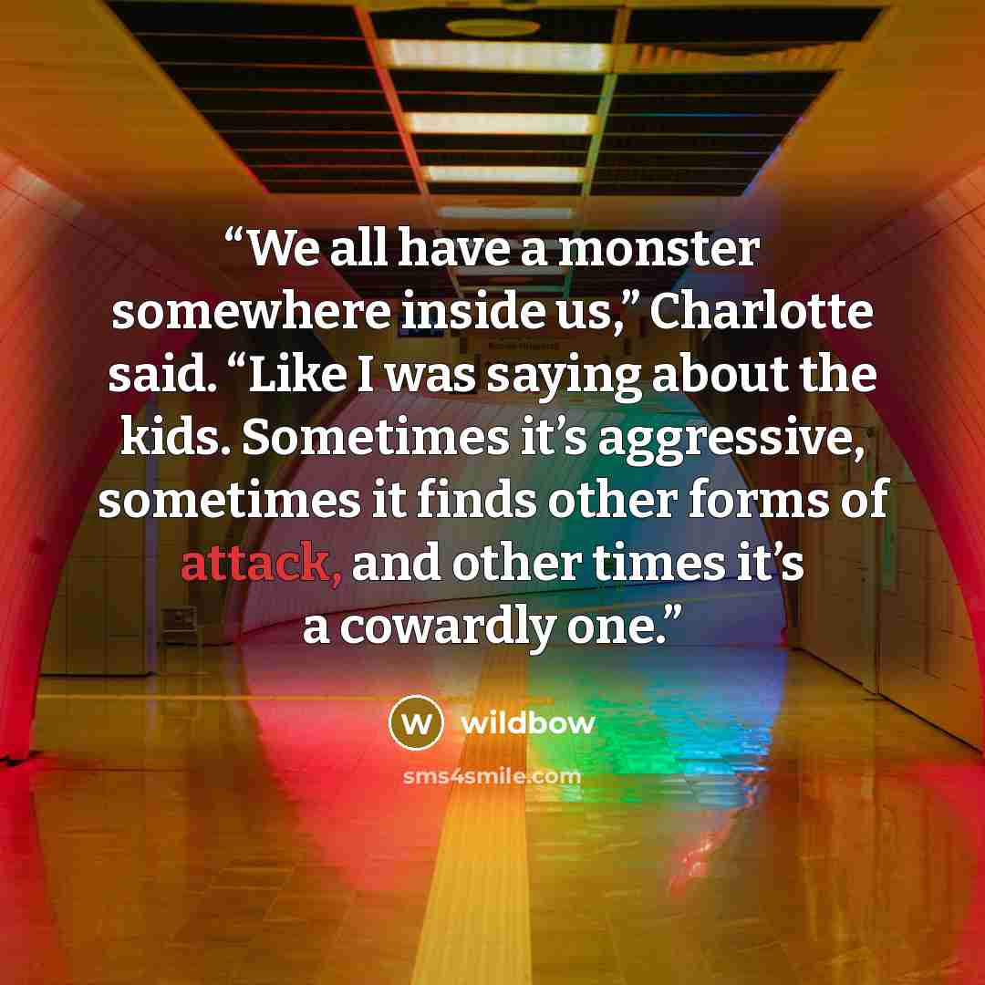 “We all have a monster somewhere inside us,” Charlotte said. “Like I was saying about the kids. Sometimes it’s aggressive, sometimes it finds other forms of attack, and other times it’s a cowardly one.” quote by wildbow