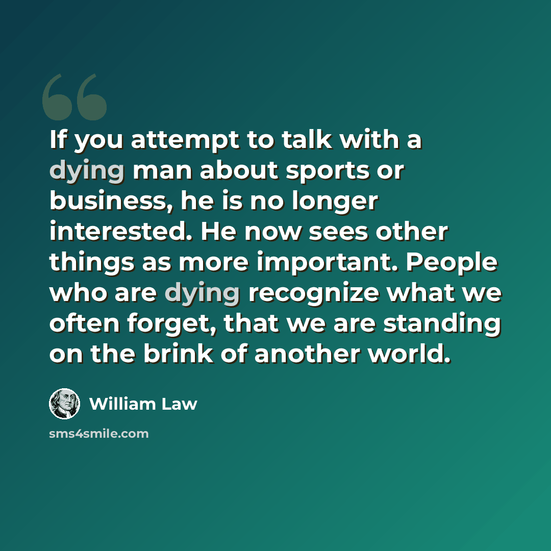 “If you attempt to talk with a dying man about sports or business, he is no longer interested. He now sees other things as more important. People who are dying recognize what we often forget, that we are standing on the brink of another world.” quote by William Law