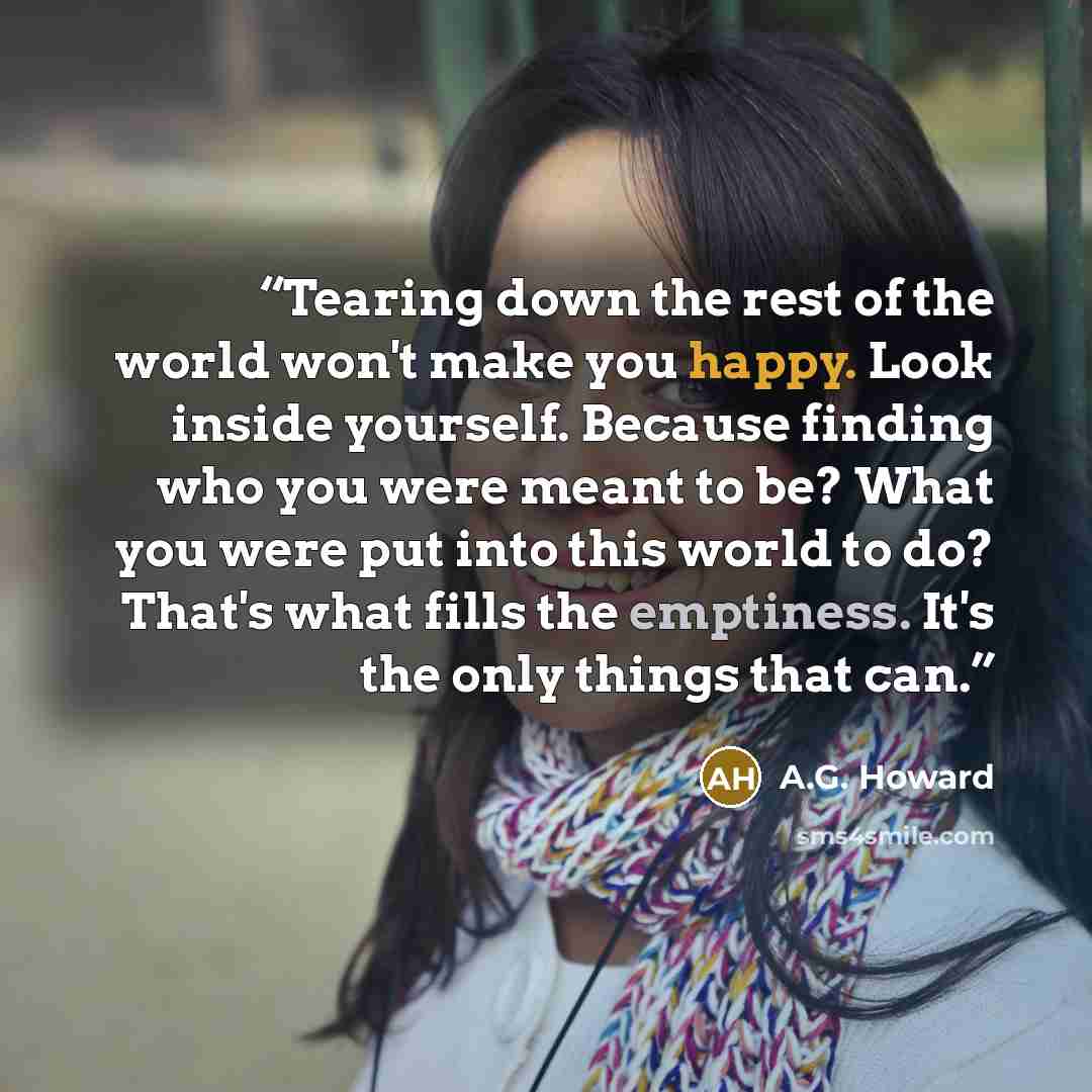 “Tearing down the rest of the world won't make you happy. Look inside yourself. Because finding who you were meant to be? What you were put into this world to do? That's what fills the emptiness. It's the only things that can.” quote by A.G. Howard