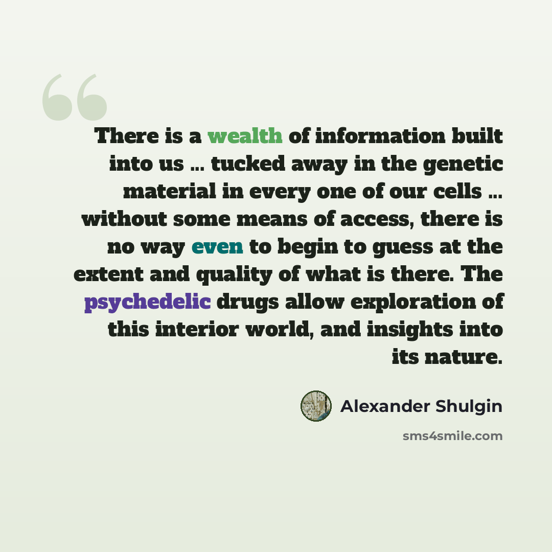 “There is a wealth of information built into us ... tucked away in the genetic material in every one of our cells ... without some means of access, there is no way even to begin to guess at the extent and quality of what is there. The psychedelic drugs allow exploration of this interior world, and…” quote by Alexander Shulgin