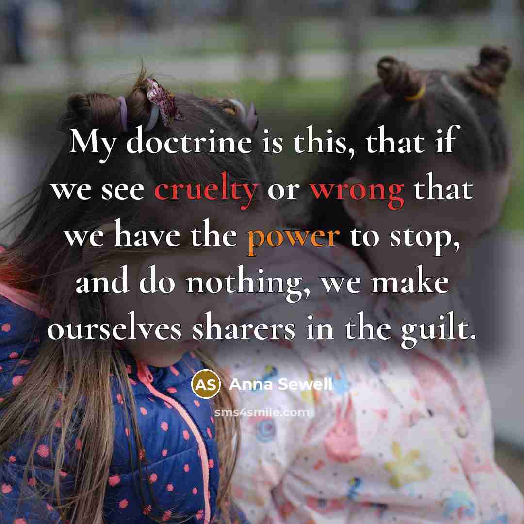 “My doctrine is this, that if we see cruelty or wrong that we have the power to stop, and do nothing, we make ourselves sharers in the guilt.” quote by Anna Sewell