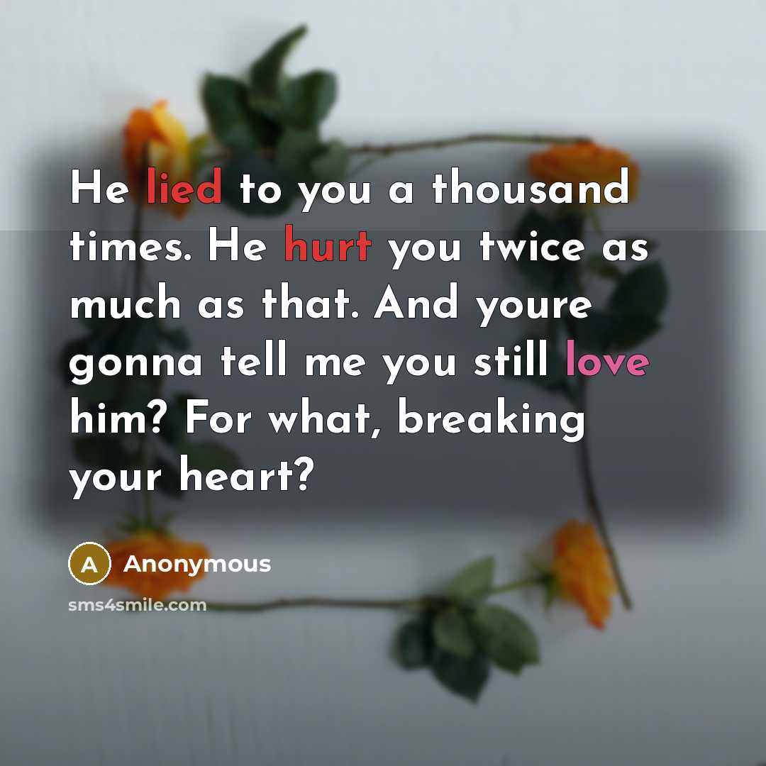 “He lied to you a thousand times. He hurt you twice as much as that. And youre gonna tell me you still love him? For what, breaking your heart?” quote by Anonymous
