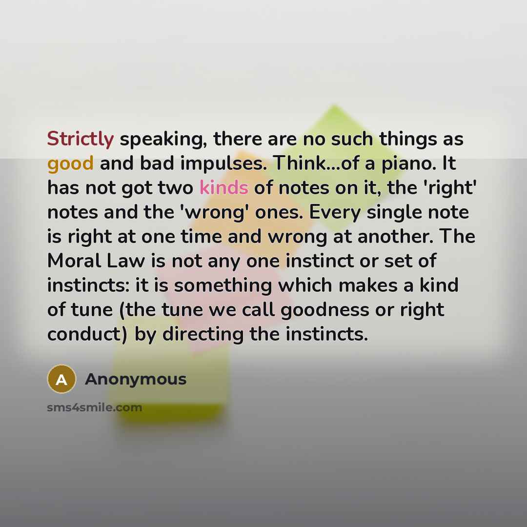 “Strictly speaking, there are no such things as good and bad impulses. Think...of a piano. It has not got two kinds of notes on it, the 'right' notes and the 'wrong' ones. Every single note is right at one time and wrong at another. The Moral Law is not any one instinct or set of instincts: it is…” quote by Anonymous