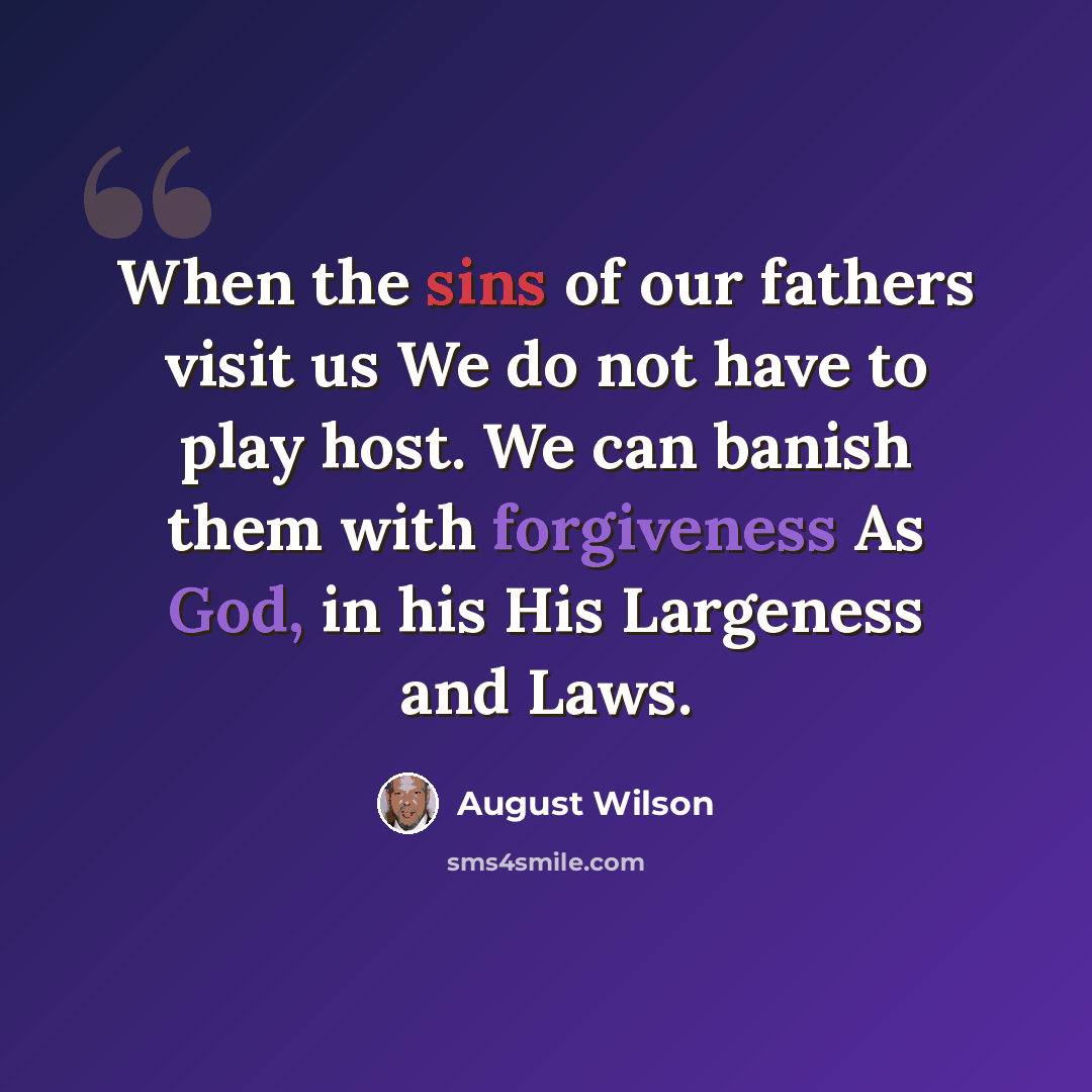“When the sins of our fathers visit us We do not have to play host. We can banish them with forgiveness As God, in his His Largeness and Laws.” quote by August Wilson