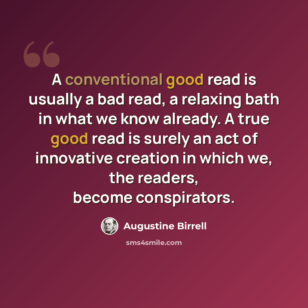 “A conventional good read is usually a bad read, a relaxing bath in what we know already. A true good read is surely an act of innovative creation in which we, the readers, become conspirators.” quote by Augustine Birrell