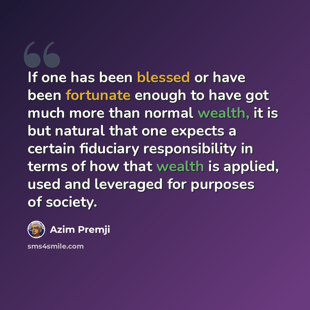 “If one has been blessed or have been fortunate enough to have got much more than normal wealth, it is but natural that one expects a certain fiduciary responsibility in terms of how that wealth is applied, used and leveraged for purposes of society.” quote by Azim Premji