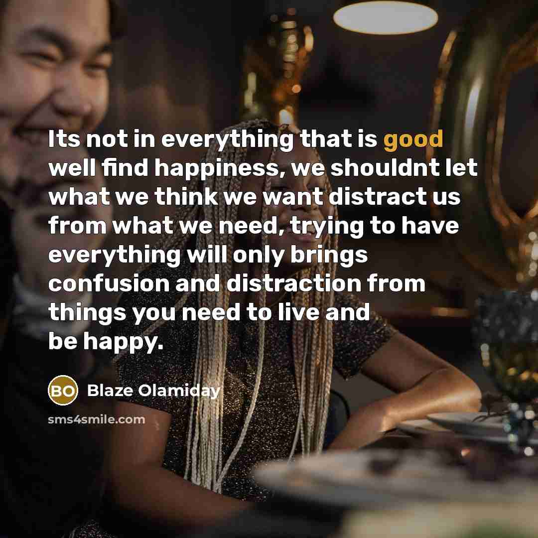 “Its not in everything that is good well find happiness, we shouldnt let what we think we want distract us from what we need, trying to have everything will only brings confusion and distraction from things you need to live and be happy.” quote by Blaze Olamiday