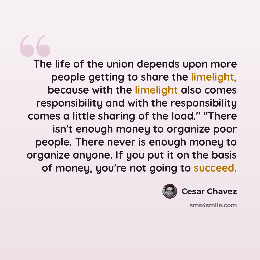 “The life of the union depends upon more people getting to share the limelight, because with the limelight also comes responsibility and with the responsibility comes a little sharing of the load." "There isn't enough money to organize poor people. There never is enough money to organize anyone. If…” quote by Cesar Chavez