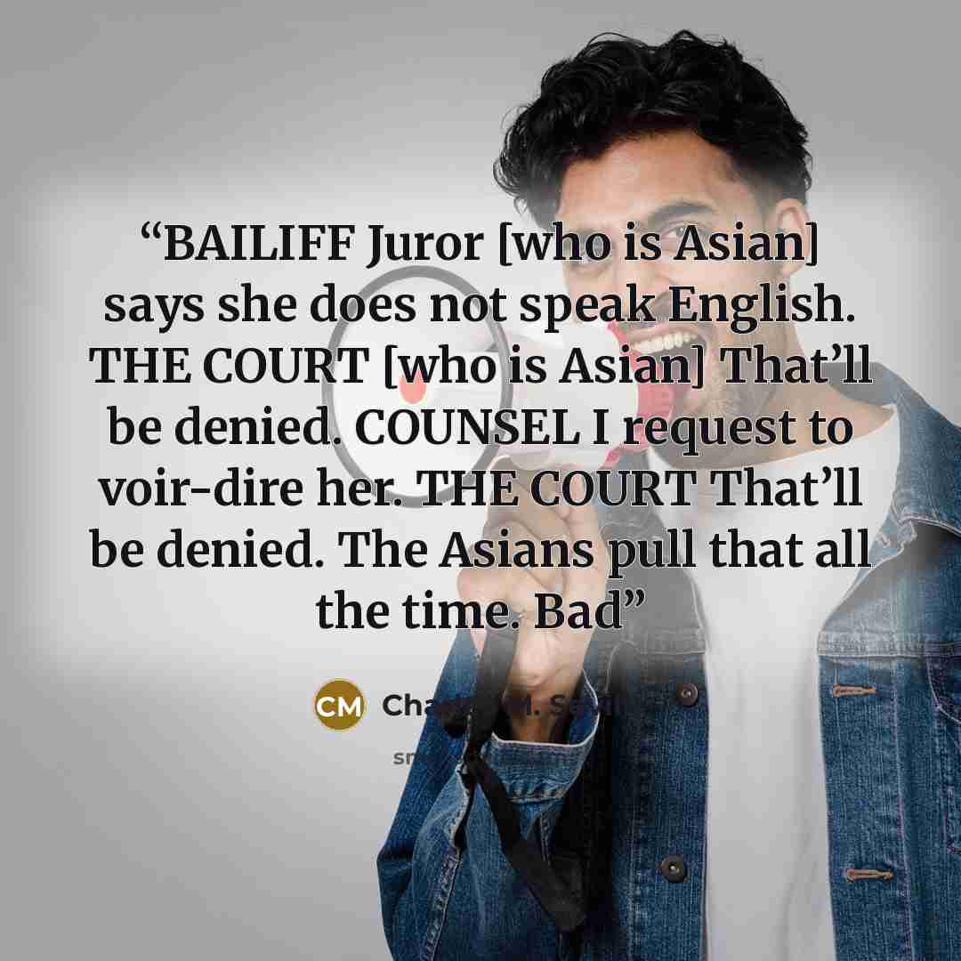 “BAILIFF Juror [who is Asian] says she does not speak English. THE COURT [who is Asian] That’ll be denied. COUNSEL I request to voir-dire her. THE COURT That’ll be denied. The Asians pull that all the time. Bad” quote by Charles M. Sevilla
