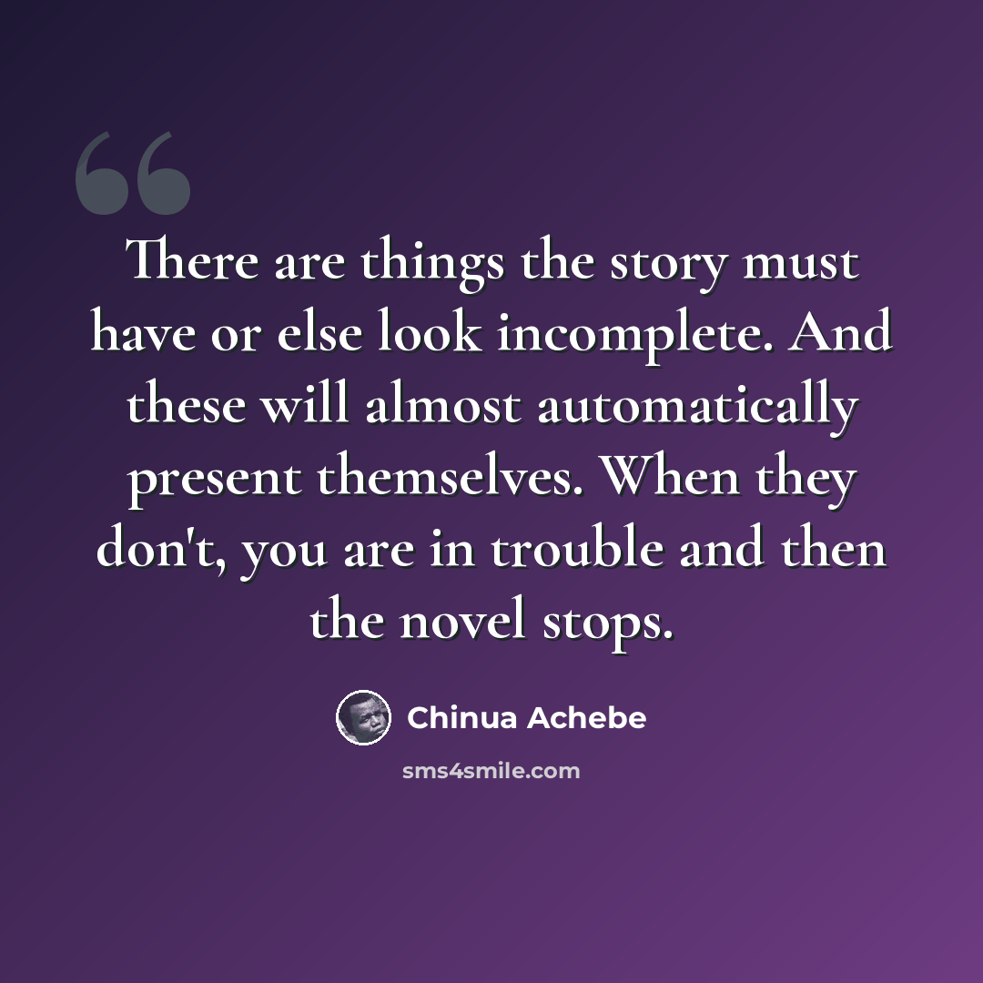 “There are things the story must have or else look incomplete. And these will almost automatically present themselves. When they don't, you are in trouble and then the novel stops.” quote by Chinua Achebe