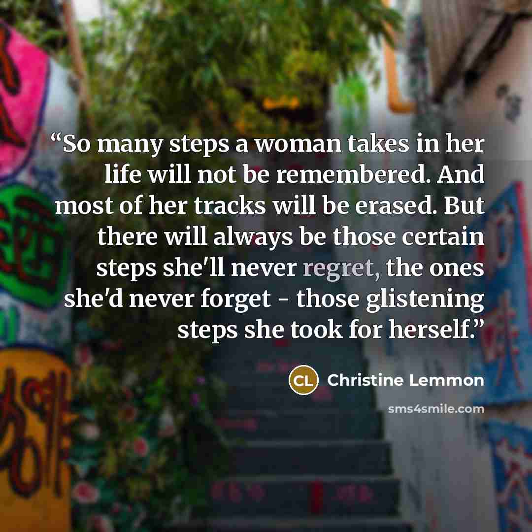 “So many steps a woman takes in her life will not be remembered. And most of her tracks will be erased. But there will always be those certain steps she'll never regret, the ones she'd never forget - those glistening steps she took for herself.” quote by Christine Lemmon
