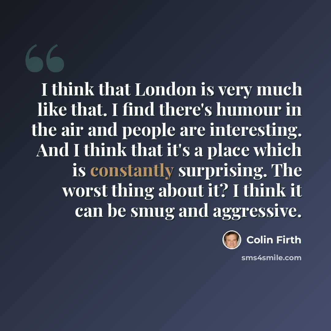 “I think that London is very much like that. I find there's humour in the air and people are interesting. And I think that it's a place which is constantly surprising. The worst thing about it? I think it can be smug and aggressive.” quote by Colin Firth
