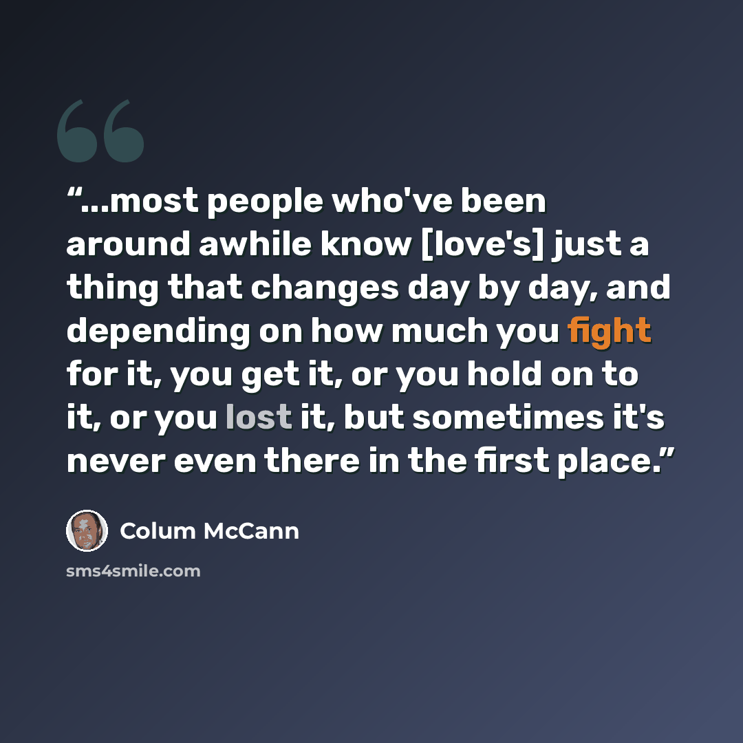 “...most people who've been around awhile know [love's] just a thing that changes day by day, and depending on how much you fight for it, you get it, or you hold on to it, or you lost it, but sometimes it's never even there in the first place.” quote by Colum McCann