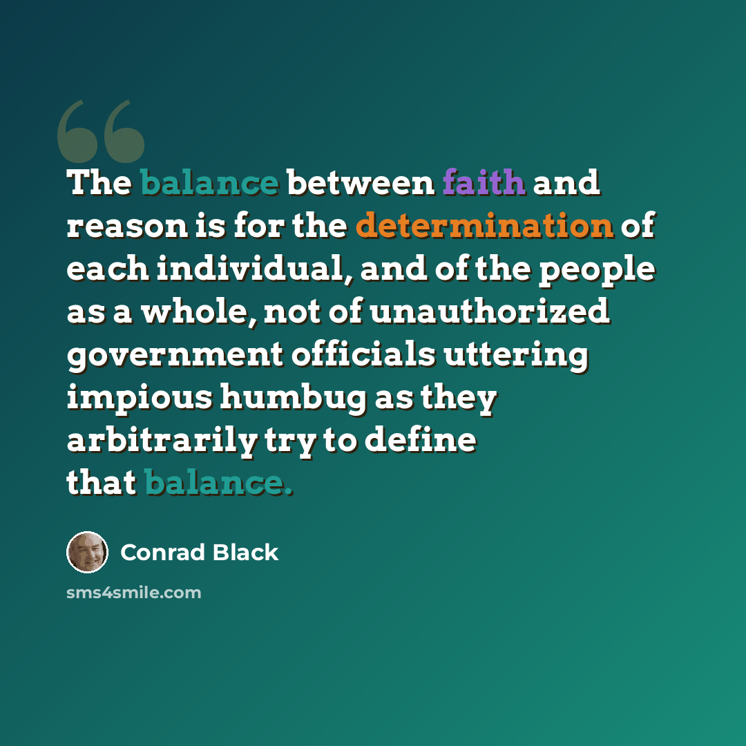 “The balance between faith and reason is for the determination of each individual, and of the people as a whole, not of unauthorized government officials uttering impious humbug as they arbitrarily try to define that balance.” quote by Conrad Black