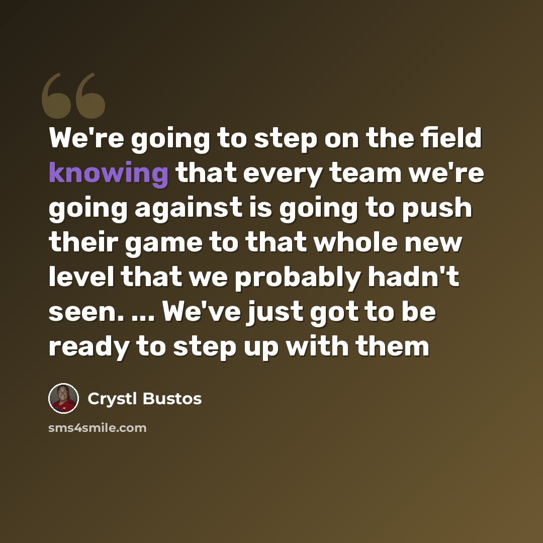 “We're going to step on the field knowing that every team we're going against is going to push their game to that whole new level that we probably hadn't seen. ... We've just got to be ready to step up with them” quote by Crystl Bustos