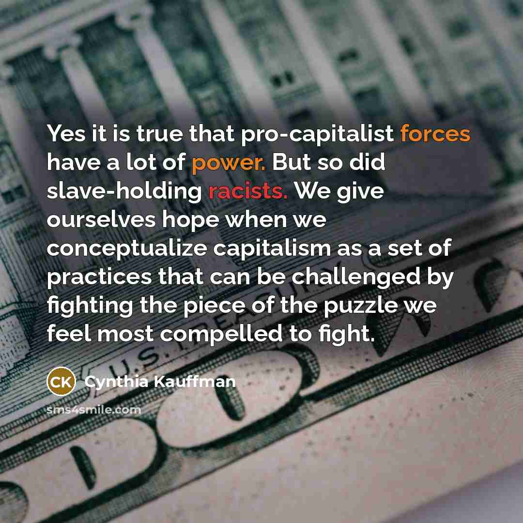 “Yes it is true that pro-capitalist forces have a lot of power. But so did slave-holding racists. We give ourselves hope when we conceptualize capitalism as a set of practices that can be challenged by fighting the piece of the puzzle we feel most compelled to fight.” quote by Cynthia Kauffman