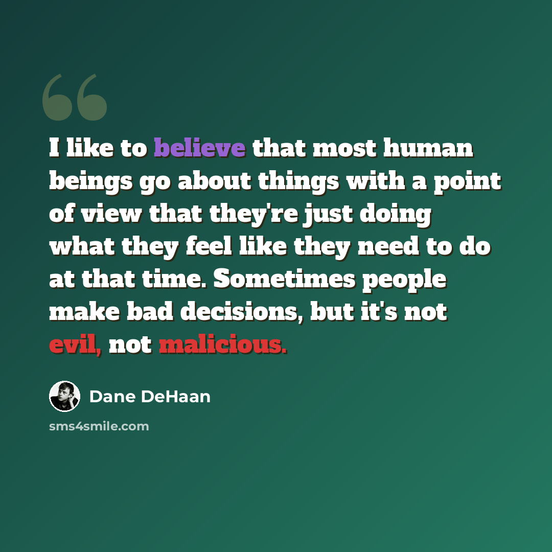 “I like to believe that most human beings go about things with a point of view that they're just doing what they feel like they need to do at that time. Sometimes people make bad decisions, but it's not evil, not malicious.” quote by Dane DeHaan