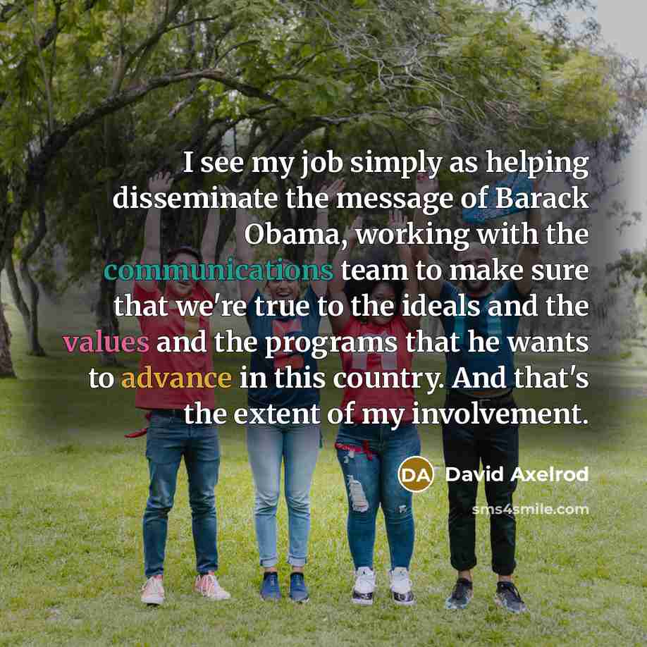 “I see my job simply as helping disseminate the message of Barack Obama, working with the communications team to make sure that we're true to the ideals and the values and the programs that he wants to advance in this country. And that's the extent of my involvement.” quote by David Axelrod