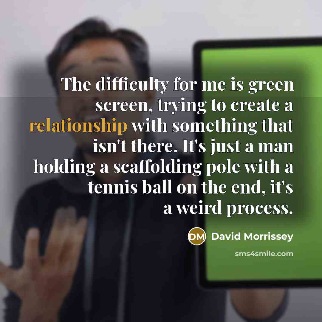 “The difficulty for me is green screen, trying to create a relationship with something that isn't there. It's just a man holding a scaffolding pole with a tennis ball on the end, it's a weird process.” quote by David Morrissey