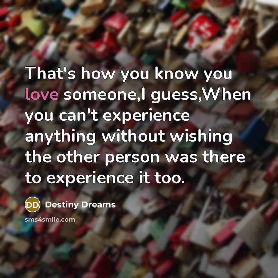 “That's how you know you love someone,I guess,When you can't experience anything without wishing the other person was there to experience it too.” quote by Destiny Dreams