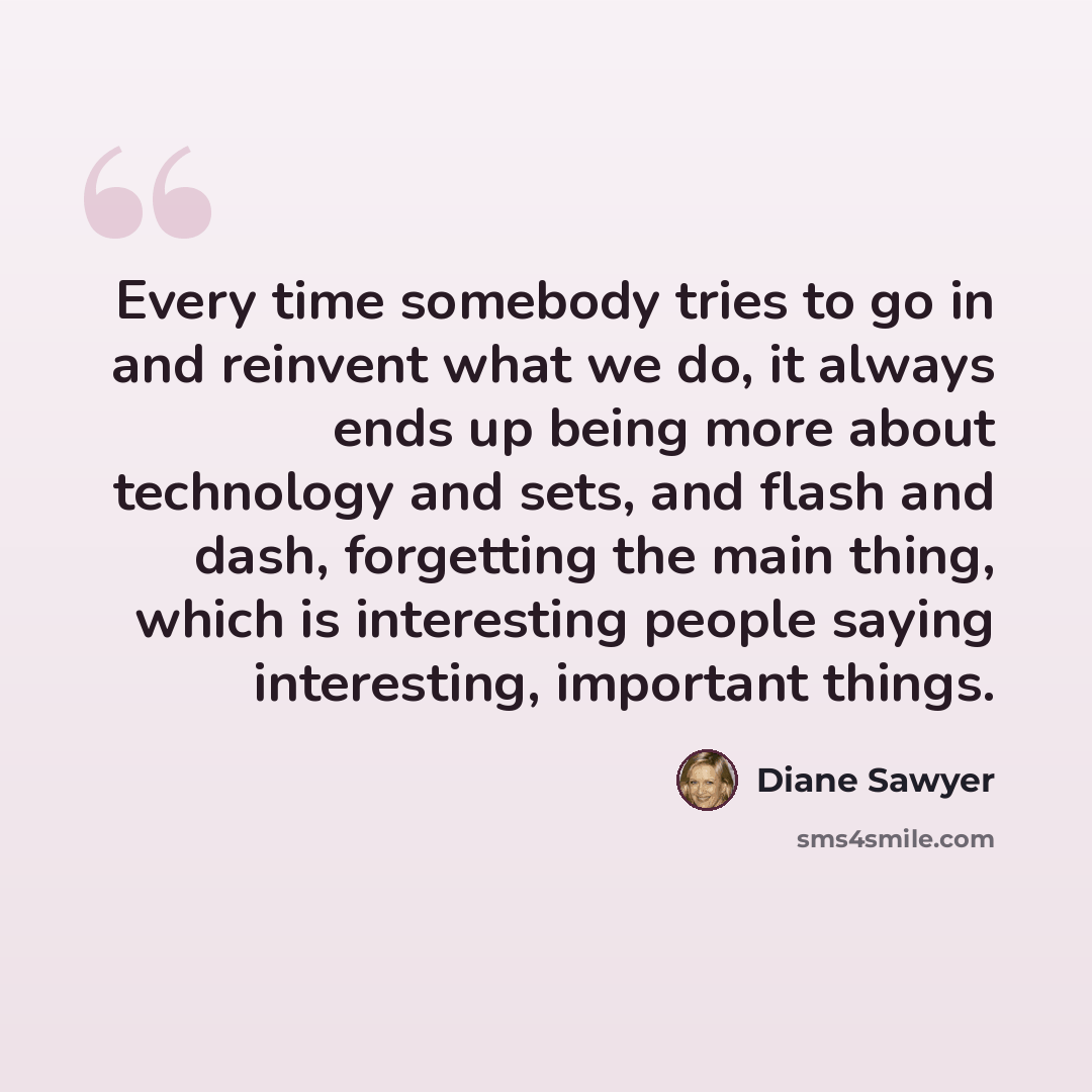 “Every time somebody tries to go in and reinvent what we do, it always ends up being more about technology and sets, and flash and dash, forgetting the main thing, which is interesting people saying interesting, important things.” quote by Diane Sawyer