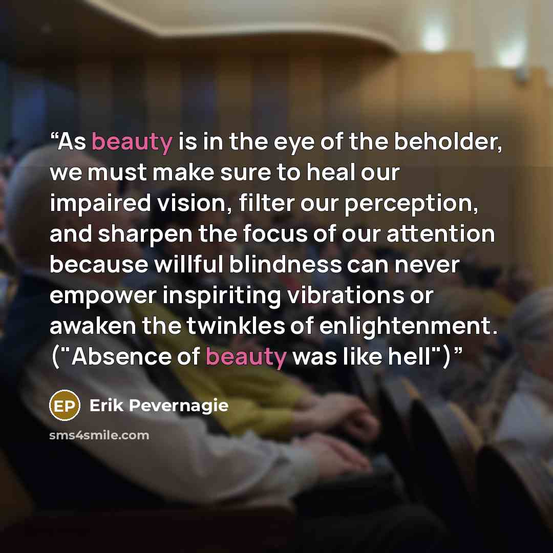 “As beauty is in the eye of the beholder, we must make sure to heal our impaired vision, filter our perception, and sharpen the focus of our attention because willful blindness can never empower inspiriting vibrations or awaken the twinkles of enlightenment. ("Absence of beauty was like hell")” quote by Erik Pevernagie