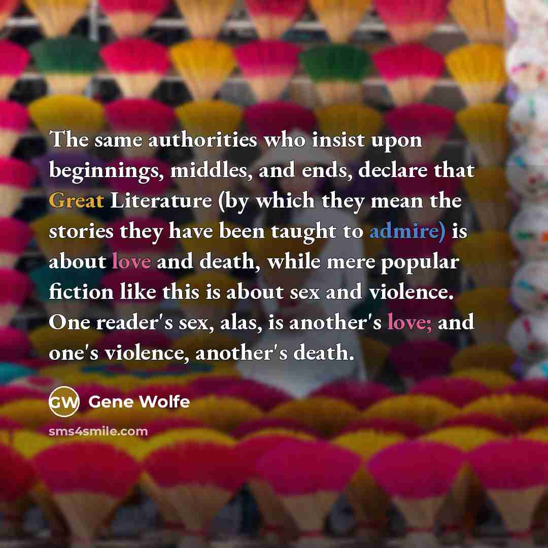 “The same authorities who insist upon beginnings, middles, and ends, declare that Great Literature (by which they mean the stories they have been taught to admire) is about love and death, while mere popular fiction like this is about sex and violence. One reader's sex, alas, is another's love; and…” quote by Gene Wolfe