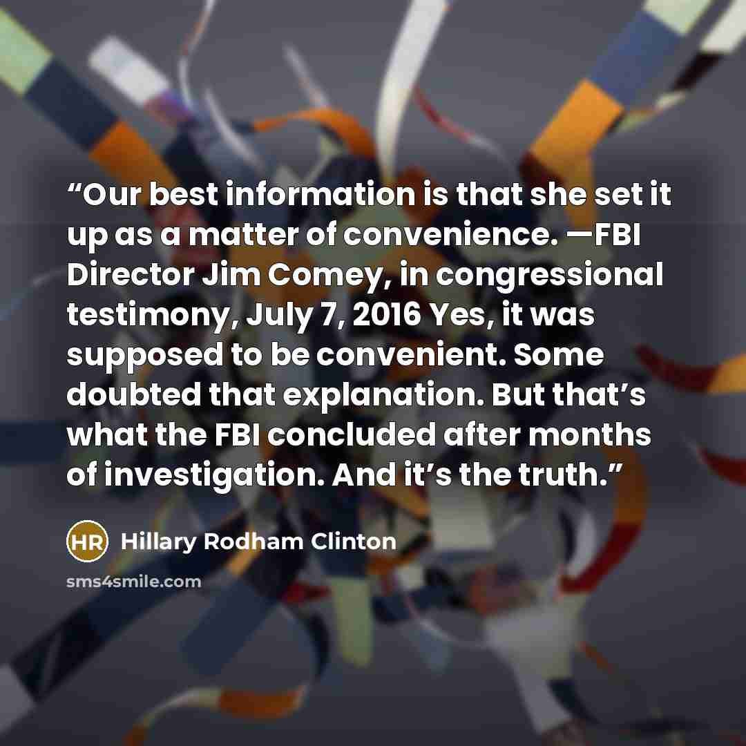“Our best information is that she set it up as a matter of convenience. —FBI Director Jim Comey, in congressional testimony, July 7, 2016 Yes, it was supposed to be convenient. Some doubted that explanation. But that’s what the FBI concluded after months of investigation. And it’s the truth.” quote by Hillary Rodham Clinton